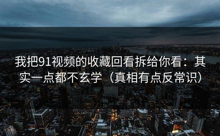 我把91视频的收藏回看拆给你看：其实一点都不玄学（真相有点反常识）