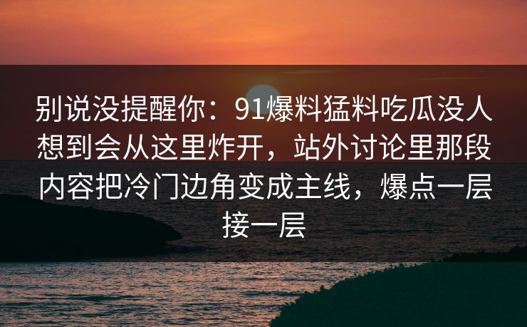 别说没提醒你:91爆料猛料吃瓜没人想到会从这里炸开,站外讨论里那段内容把冷门边角变成主线,爆点一层接一层 第1张 别说没提醒你:91爆料猛料吃瓜没人想到会从这里炸开,站外讨论里那段内容把冷门边角变成主线,爆点一层接一层 第1张
